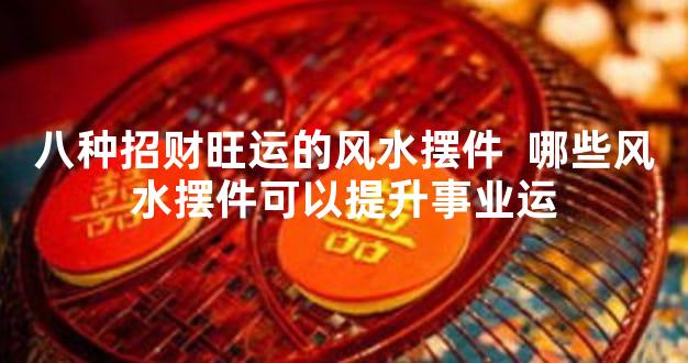 八种招财旺运的风水摆件  哪些风水摆件可以提升事业运